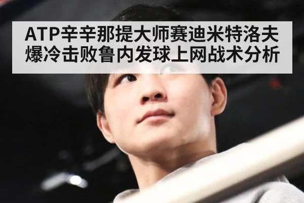 ATP辛辛那提大师赛迪米特洛夫爆冷击败鲁内发球上网战术分析