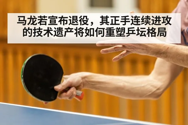 马龙若宣布退役,其正手连续进攻的技术遗产将如何重塑乒坛格局