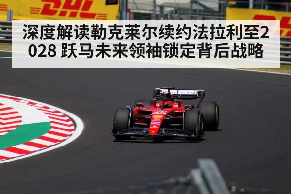 深度解读勒克莱尔续约法拉利至2028 跃马未来领袖锁定背后战略